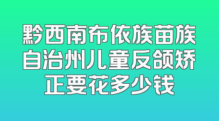 黔西南布依族苗族自治州儿童反颌矫正要花多少钱