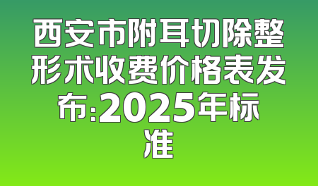 西安市附耳切除整形术收费价格表发布：2025年标准