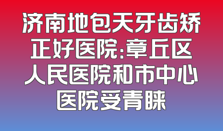 济南地包天牙齿矫正好医院：章丘区人民医院和市中心医院受青睐