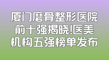 厦门磨骨整形医院前十强揭晓！医美机构五强榜单发布