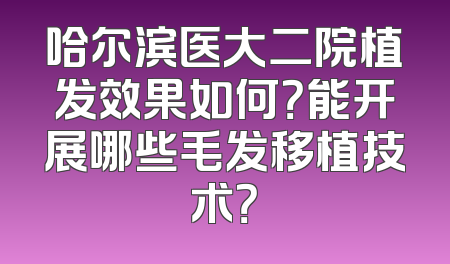 哈尔滨医大二院植发效果如何？能开展哪些毛发移植技术？