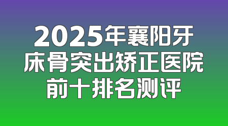 2025年襄阳牙床骨突出矫正医院前十排名测评