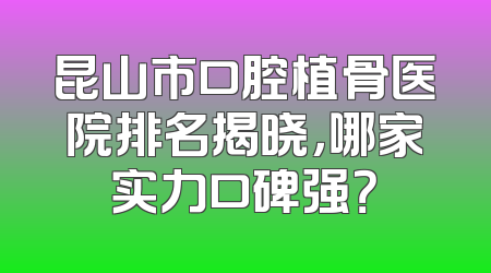 昆山市口腔植骨医院排名揭晓，哪家实力口碑强？