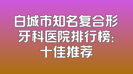 白城市知名复合形牙科医院排行榜：十佳推荐