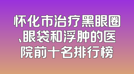 怀化市治疗黑眼圈、眼袋和浮肿的医院前十名排行榜