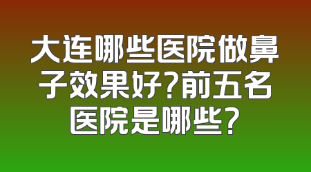 大连哪些医院做鼻子效果好？前五名医院是哪些？