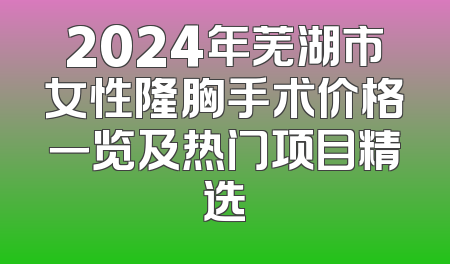 2024年芜湖市女性隆胸手术价格一览及热门项目精选