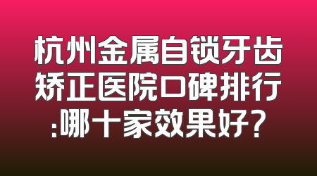 杭州金属自锁牙齿矫正医院口碑排行：哪十家效果好？