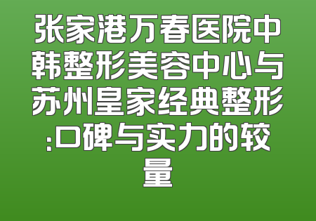 张家港万春医院中韩整形美容中心与苏州皇家经典整形：口碑与实力的较量