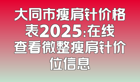 大同市瘦肩针价格表2025：在线查看微整瘦肩针价位信息