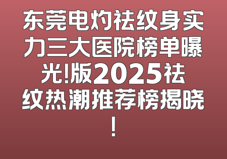 东莞电灼祛纹身实力三大医院榜单曝光！版2025祛纹热潮推荐榜揭晓！