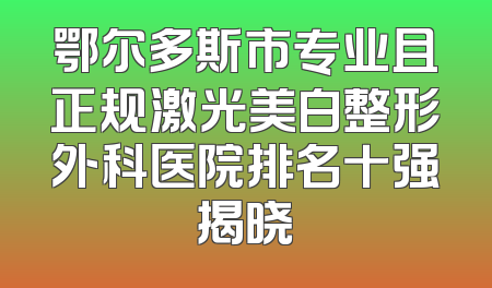 鄂尔多斯市专业且正规激光美白整形外科医院排名十强揭晓