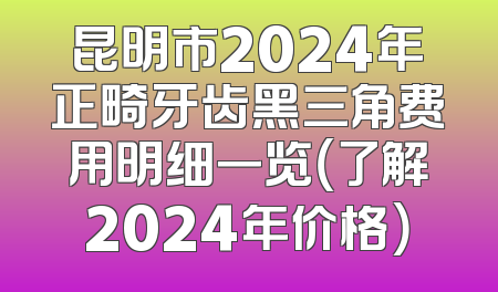 昆明市2024年正畸牙齿黑三角费用明细一览（了解2024年价格）