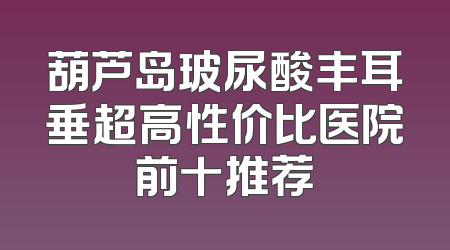 葫芦岛玻尿酸丰耳垂超高性价比医院前十推荐