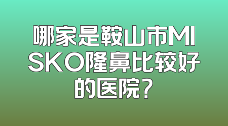 哪家是鞍山市MISKO隆鼻比较好的医院？
