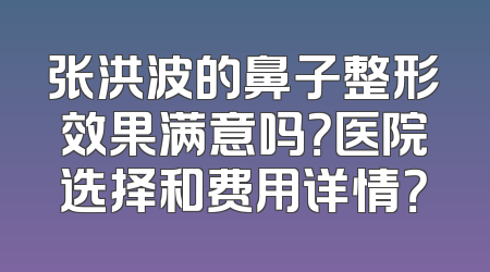 张洪波的鼻子整形效果满意吗？医院选择和费用详情？