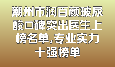 潮州市润百颜玻尿酸口碑突出医生上榜名单，专业实力十强榜单