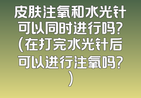 皮肤注氧和水光针可以同时进行吗？(在打完水光针后可以进行注氧吗？)