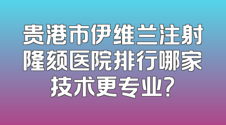 贵港市伊维兰注射隆颏医院排行哪家技术更专业？