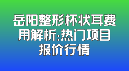 岳阳整形杯状耳费用解析：热门项目报价行情