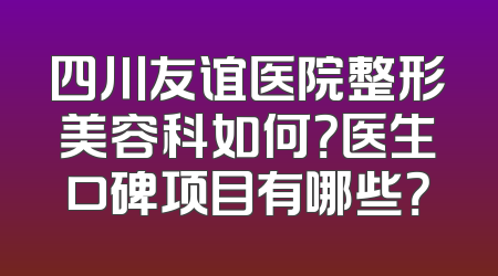 四川友谊医院整形美容科如何？医生口碑项目有哪些？