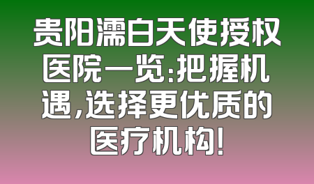 贵阳濡白天使授权医院一览：把握机遇，选择更优质的医疗机构！