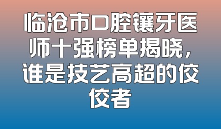 临沧市口腔镶牙医师十强榜单揭晓，谁是技艺高超的佼佼者