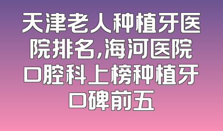 天津老人种植牙医院排名，海河医院口腔科上榜种植牙口碑前五
