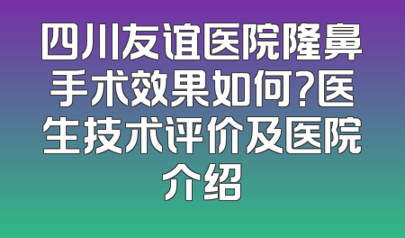 四川友谊医院隆鼻手术效果如何？医生技术评价及医院介绍
