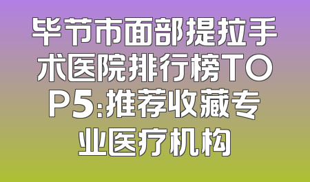 毕节市面部提拉手术医院排行榜TOP5：推荐收藏专业医疗机构