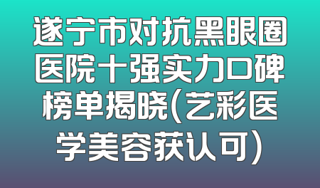 遂宁市对抗黑眼圈医院十强实力口碑榜单揭晓（艺彩医学美容获认可）