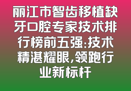 丽江市智齿移植缺牙口腔专家技术排行榜前五强：技术精湛耀眼，领跑行业新标杆