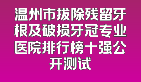 温州市拔除残留牙根及破损牙冠专业医院排行榜十强公开测试