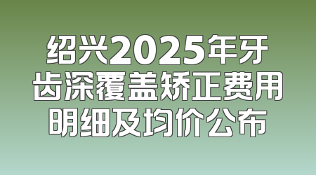 绍兴2025年牙齿深覆盖矫正费用明细及均价公布