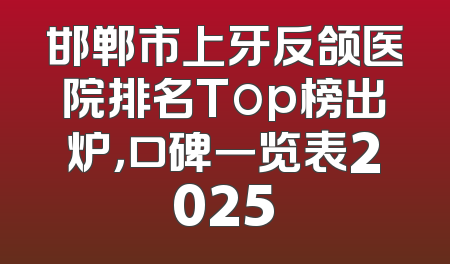 邯郸市上牙反颌医院排名Top榜出炉，口碑一览表2025