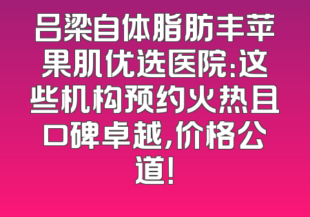 吕梁自体脂肪丰苹果肌优选医院：这些机构预约火热且口碑卓越，价格公道！
