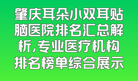 肇庆耳朵小双耳贴脑医院排名汇总解析，专业医疗机构排名榜单综合展示