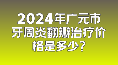 2024年广元市牙周炎翻瓣治疗价格是多少？
