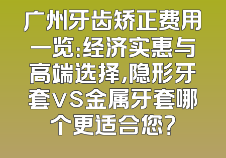 广州牙齿矫正费用一览：经济实惠与高端选择，隐形牙套vs金属牙套哪个更适合您？
