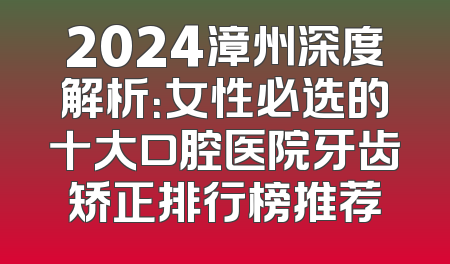 2024漳州深度解析：女性必选的十大口腔医院牙齿矫正排行榜推荐