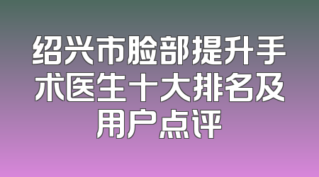 绍兴市脸部提升手术医生十大排名及用户点评