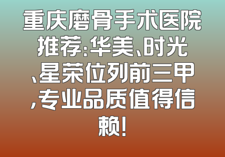 重庆磨骨手术医院推荐：华美、时光、星荣位列前三甲，专业品质值得信赖！