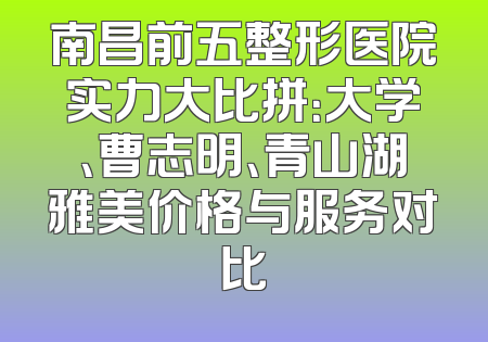 南昌前五整形医院实力大比拼：大学、曹志明、青山湖雅美价格与服务对比