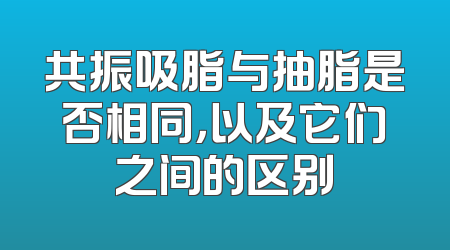 共振吸脂与抽脂是否相同，以及它们之间的区别