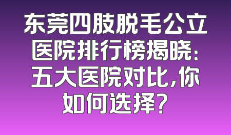 东莞四肢脱毛公立医院排行榜揭晓：五大医院对比，你如何选择？