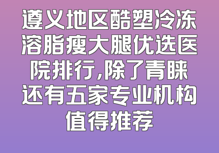 遵义地区酷塑冷冻溶脂瘦大腿优选医院排行，除了青睐还有五家专业机构值得推荐