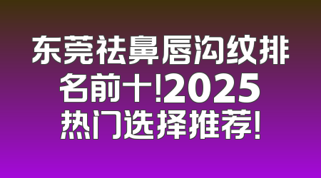 东莞祛鼻唇沟纹排名前十！2025热门选择推荐！