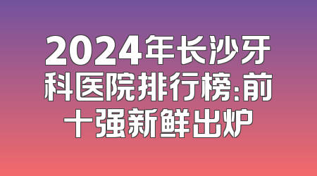 2024年长沙牙科医院排行榜：前十强新鲜出炉