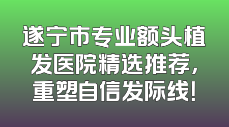 遂宁市专业额头植发医院精选推荐，重塑自信发际线！