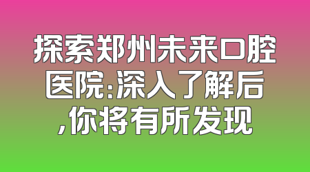 探索郑州未来口腔医院：深入了解后，你将有所发现